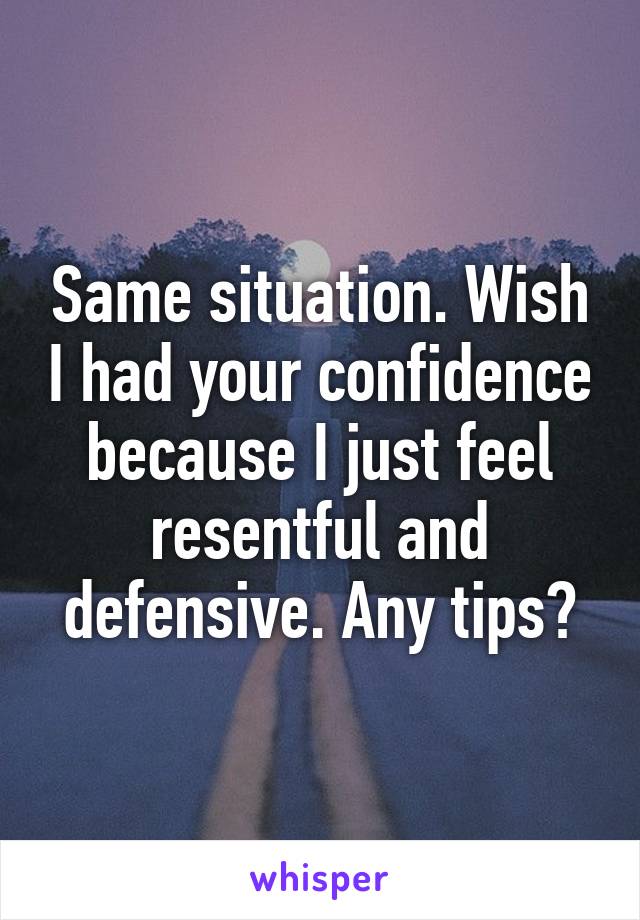 Same situation. Wish I had your confidence because I just feel resentful and defensive. Any tips?