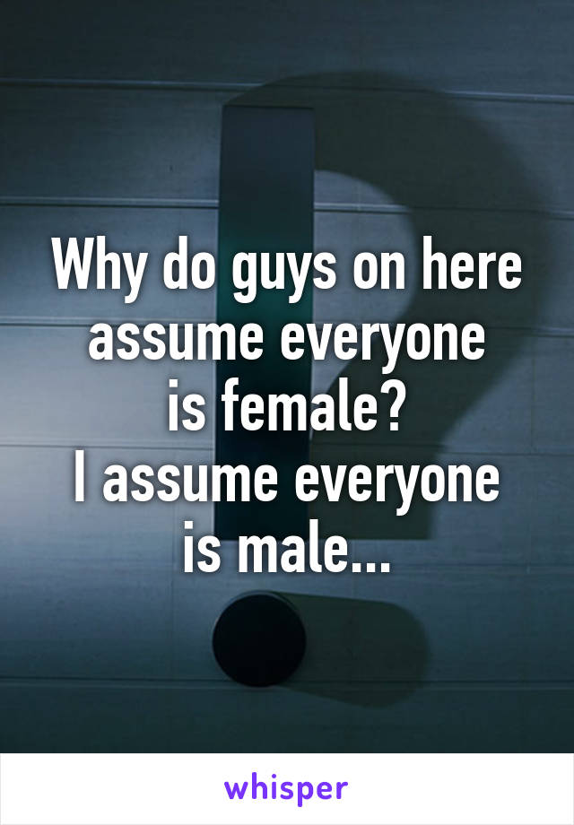 Why do guys on here assume everyone
is female?
I assume everyone
is male...