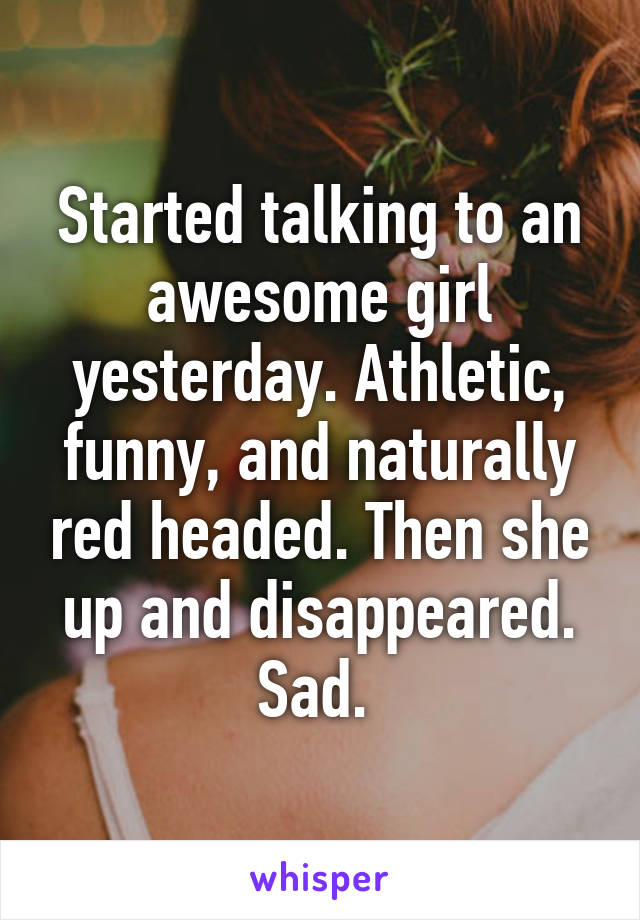 Started talking to an awesome girl yesterday. Athletic, funny, and naturally red headed. Then she up and disappeared. Sad. 