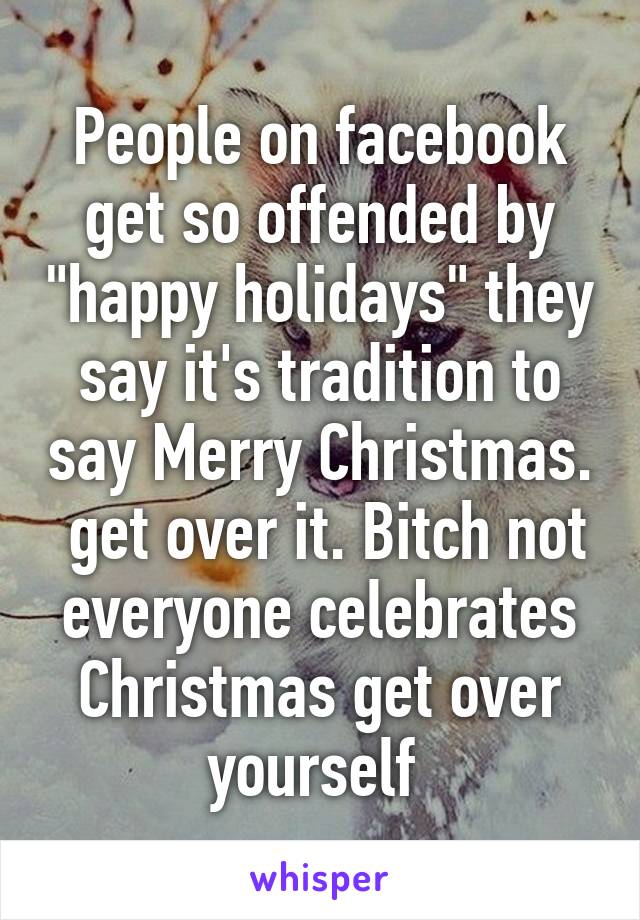 People on facebook get so offended by "happy holidays" they say it's tradition to say Merry Christmas.  get over it. Bitch not everyone celebrates Christmas get over yourself 