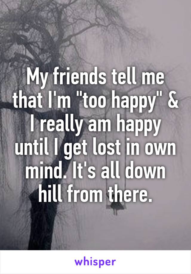 My friends tell me that I'm "too happy" & I really am happy until I get lost in own mind. It's all down hill from there.