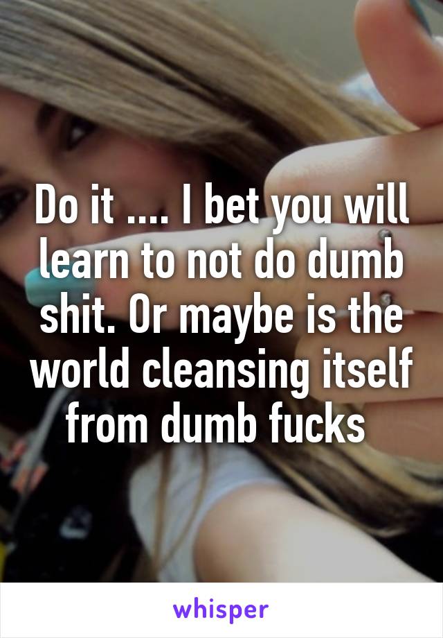 Do it .... I bet you will learn to not do dumb shit. Or maybe is the world cleansing itself from dumb fucks 