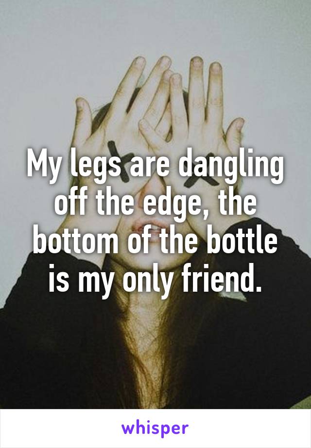 My legs are dangling off the edge, the bottom of the bottle is my only friend.