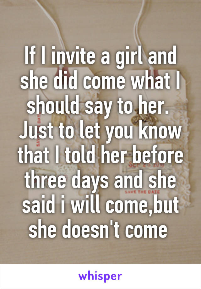 If I invite a girl and she did come what I should say to her. 
Just to let you know that I told her before three days and she said i will come,but she doesn't come 