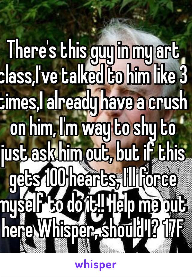 There's this guy in my art class,I've talked to him like 3 times,I already have a crush on him, I'm way to shy to just ask him out, but if this gets 100 hearts, I'll force myself to do it!! Help me out here Whisper, should I? 17F