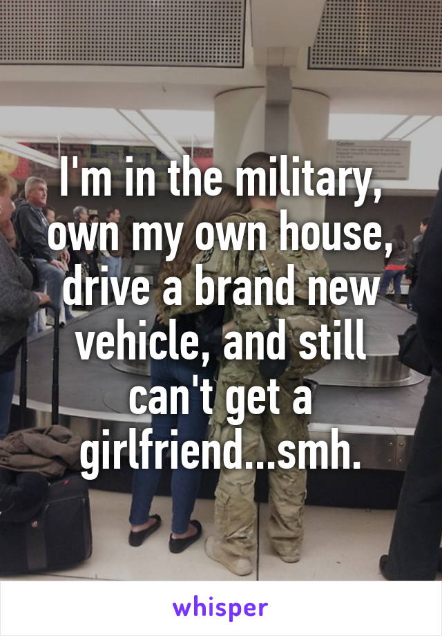 I'm in the military, own my own house, drive a brand new vehicle, and still can't get a girlfriend...smh.