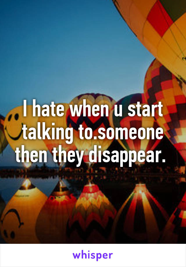 I hate when u start talking to.someone then they disappear. 