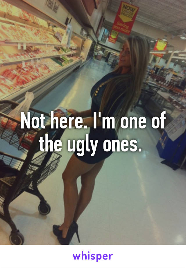 Not here. I'm one of the ugly ones. 