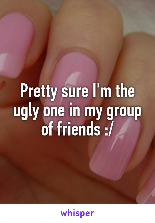 Pretty sure I'm the ugly one in my group of friends :/