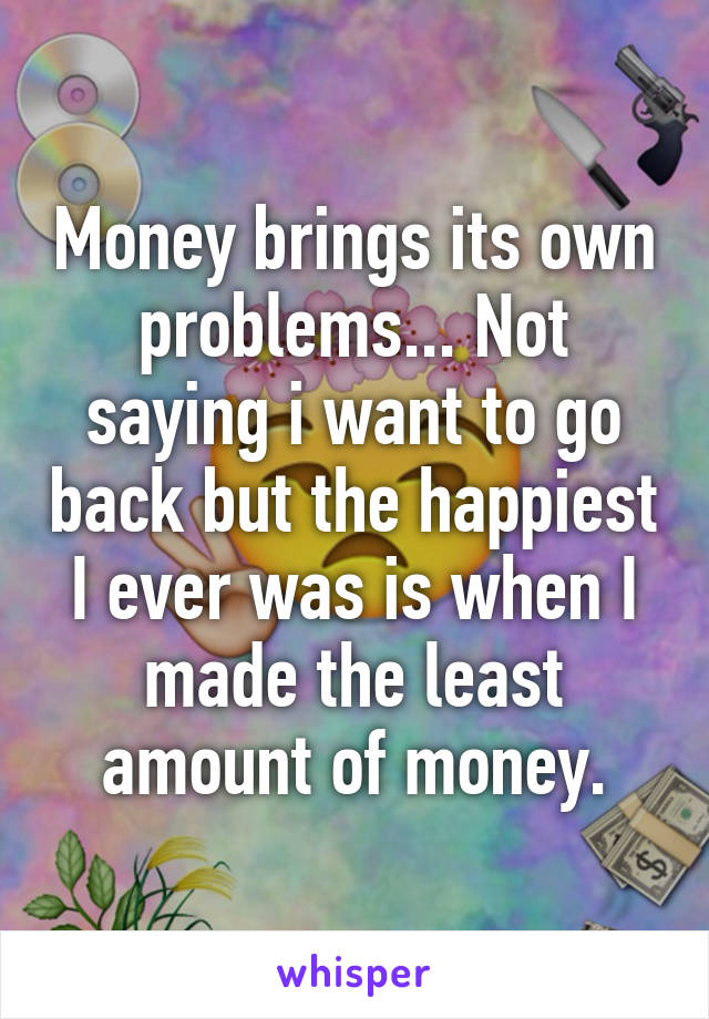 Money brings its own problems... Not saying i want to go back but the happiest I ever was is when I made the least amount of money.