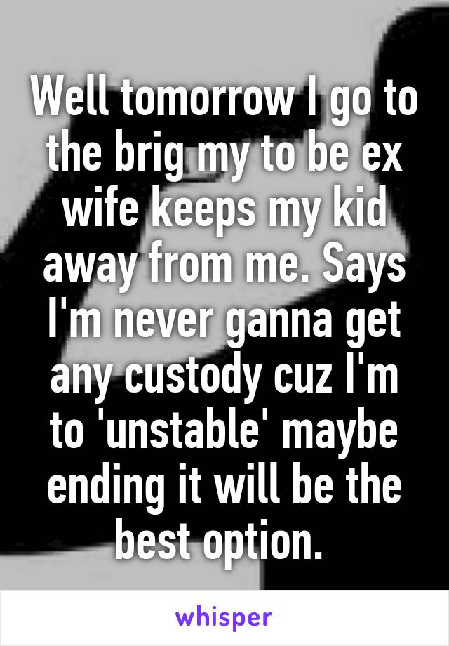 Well tomorrow I go to the brig my to be ex wife keeps my kid away from me. Says I'm never ganna get any custody cuz I'm to 'unstable' maybe ending it will be the best option. 