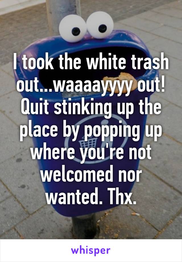 I took the white trash out...waaaayyyy out! Quit stinking up the place by popping up where you're not welcomed nor wanted. Thx.