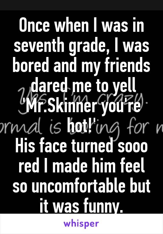 Once when I was in seventh grade, I was bored and my friends
 dared me to yell 'Mr.Skinner you're hot!'
His face turned sooo red I made him feel so uncomfortable but it was funny.