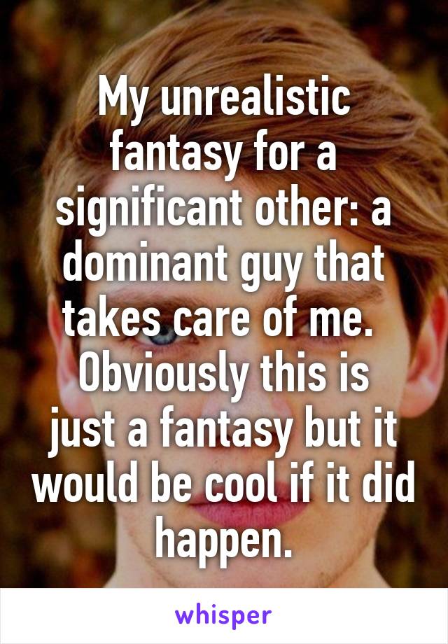 My unrealistic fantasy for a significant other: a dominant guy that takes care of me. 
Obviously this is just a fantasy but it would be cool if it did happen.