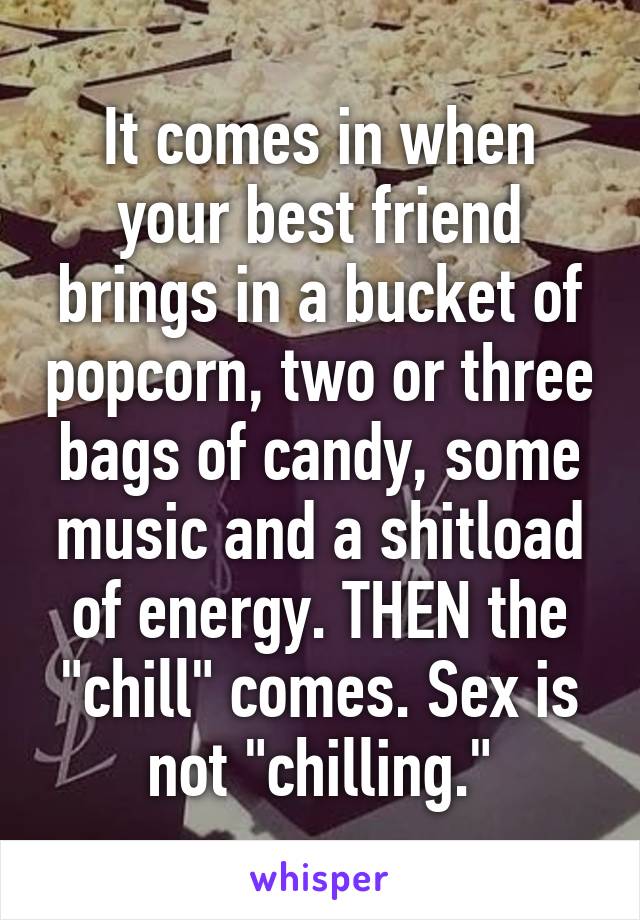 It comes in when your best friend brings in a bucket of popcorn, two or three bags of candy, some music and a shitload of energy. THEN the "chill" comes. Sex is not "chilling."