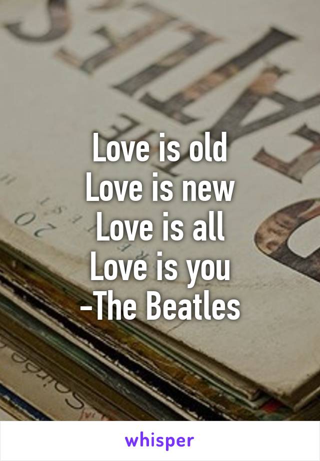 Love is old
Love is new
Love is all
Love is you
-The Beatles