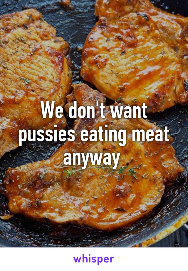 We don't want pussies eating meat anyway 