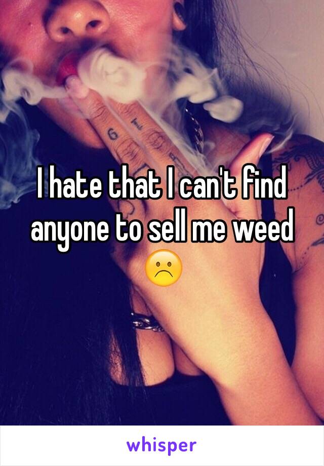 I hate that I can't find anyone to sell me weed
☹️