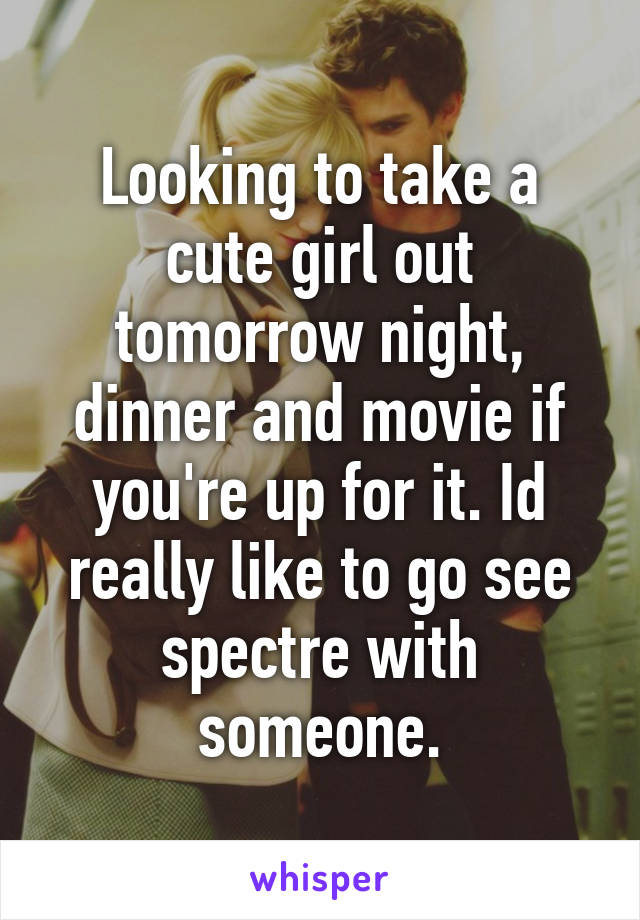 Looking to take a cute girl out tomorrow night, dinner and movie if you're up for it. Id really like to go see spectre with someone.