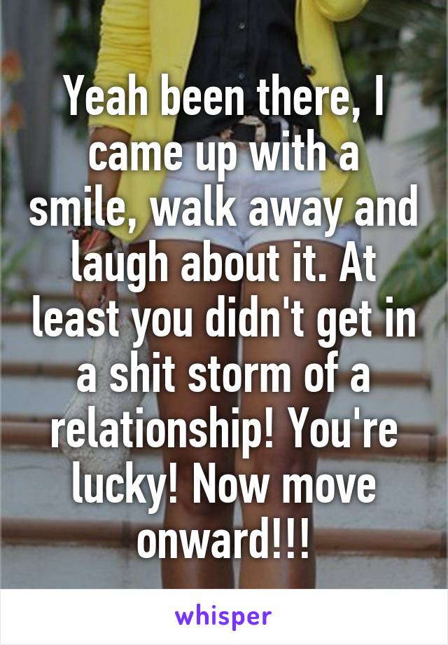 Yeah been there, I came up with a smile, walk away and laugh about it. At least you didn't get in a shit storm of a relationship! You're lucky! Now move onward!!!