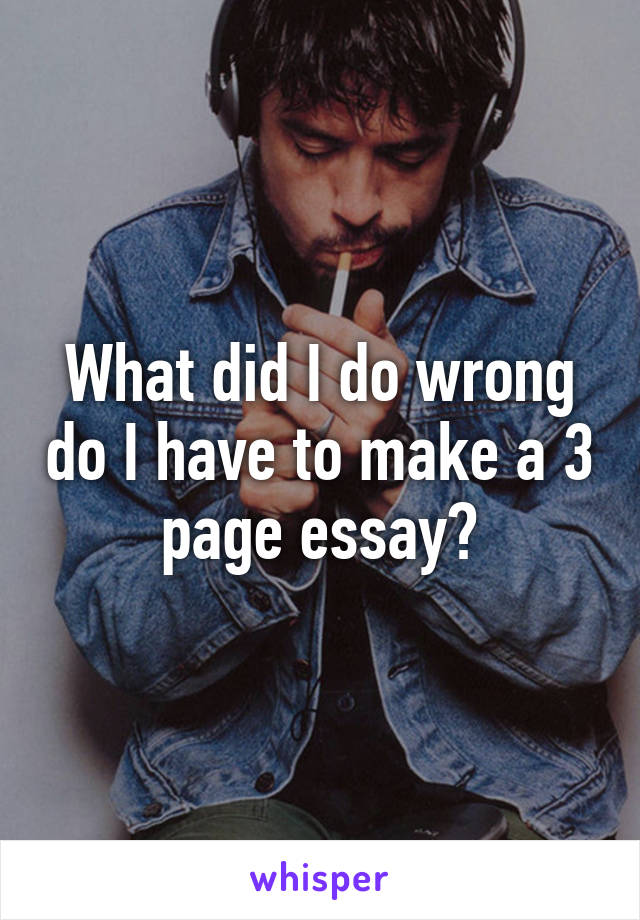 What did I do wrong do I have to make a 3 page essay?