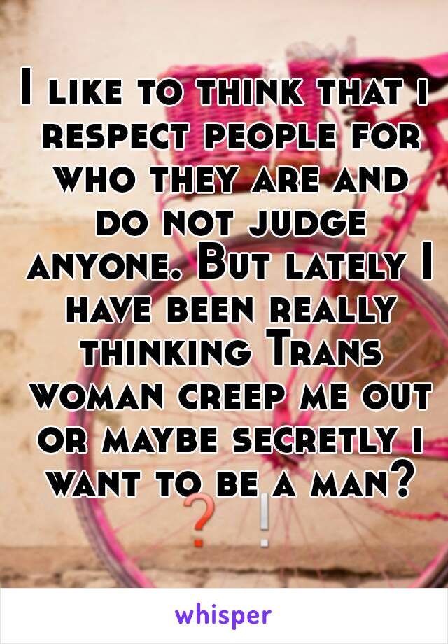 I like to think that i respect people for who they are and do not judge anyone. But lately I have been really thinking Trans woman creep me out or maybe secretly i want to be a man? ❓❕