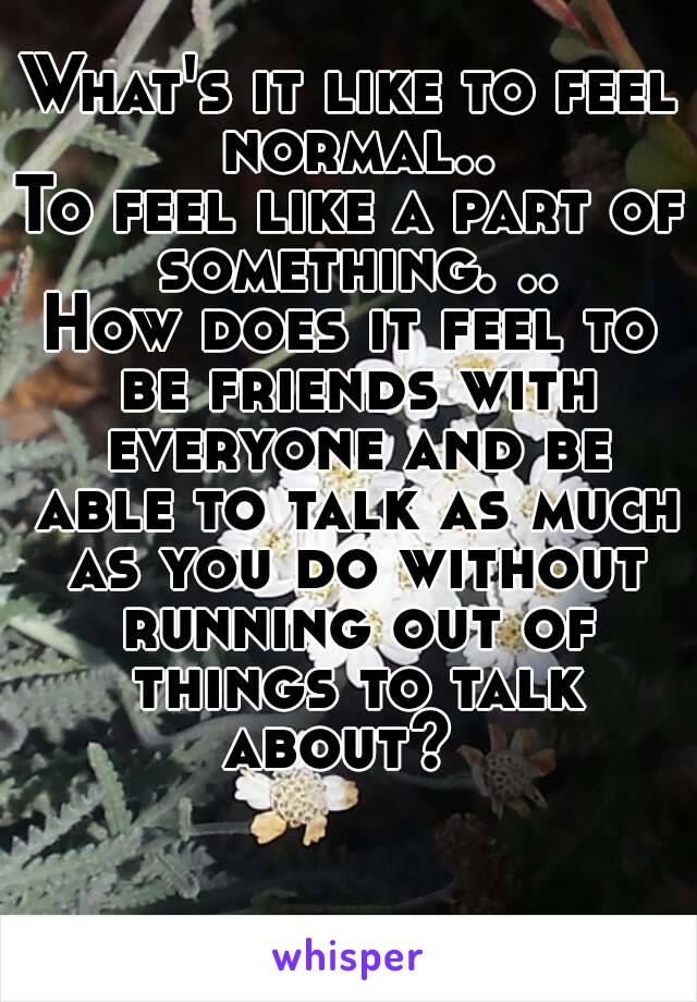 What's it like to feel normal..
To feel like a part of something. ..
How does it feel to be friends with everyone and be able to talk as much as you do without running out of things to talk about?  