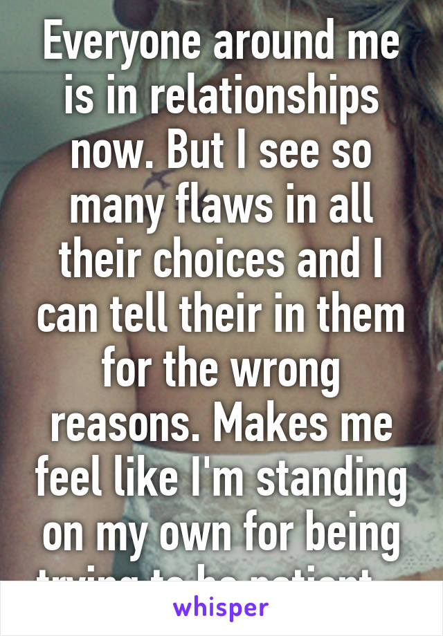 Everyone around me is in relationships now. But I see so many flaws in all their choices and I can tell their in them for the wrong reasons. Makes me feel like I'm standing on my own for being trying to be patient.. 