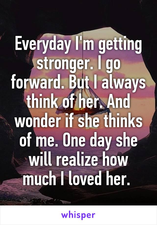 Everyday I'm getting stronger. I go forward. But I always think of her. And wonder if she thinks of me. One day she will realize how much I loved her. 