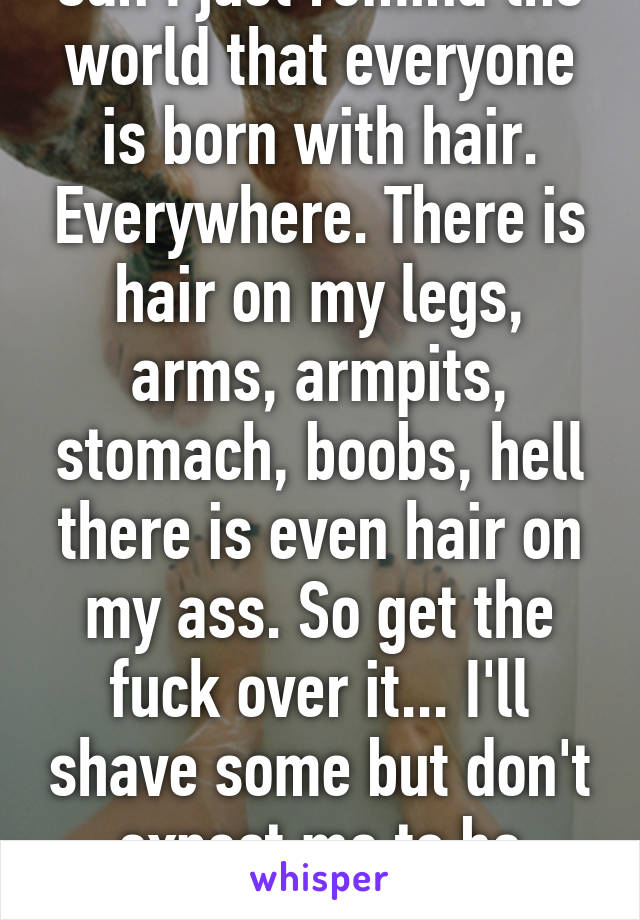 Can I just remind the world that everyone is born with hair. Everywhere. There is hair on my legs, arms, armpits, stomach, boobs, hell there is even hair on my ass. So get the fuck over it... I'll shave some but don't expect me to be hairless