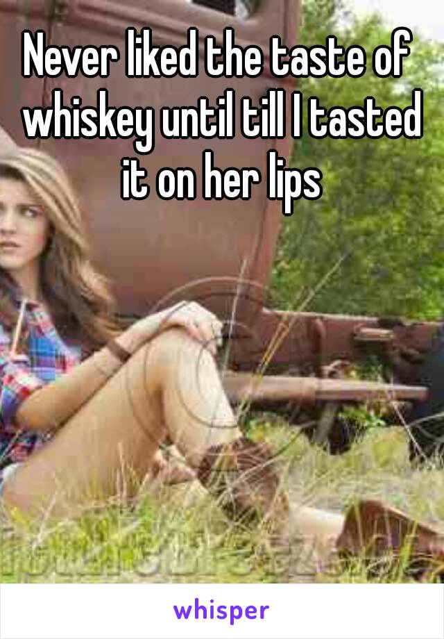 Never liked the taste of whiskey until till I tasted it on her lips