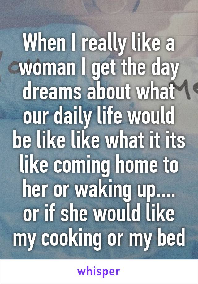 When I really like a woman I get the day dreams about what our daily life would be like like what it its like coming home to her or waking up.... or if she would like my cooking or my bed