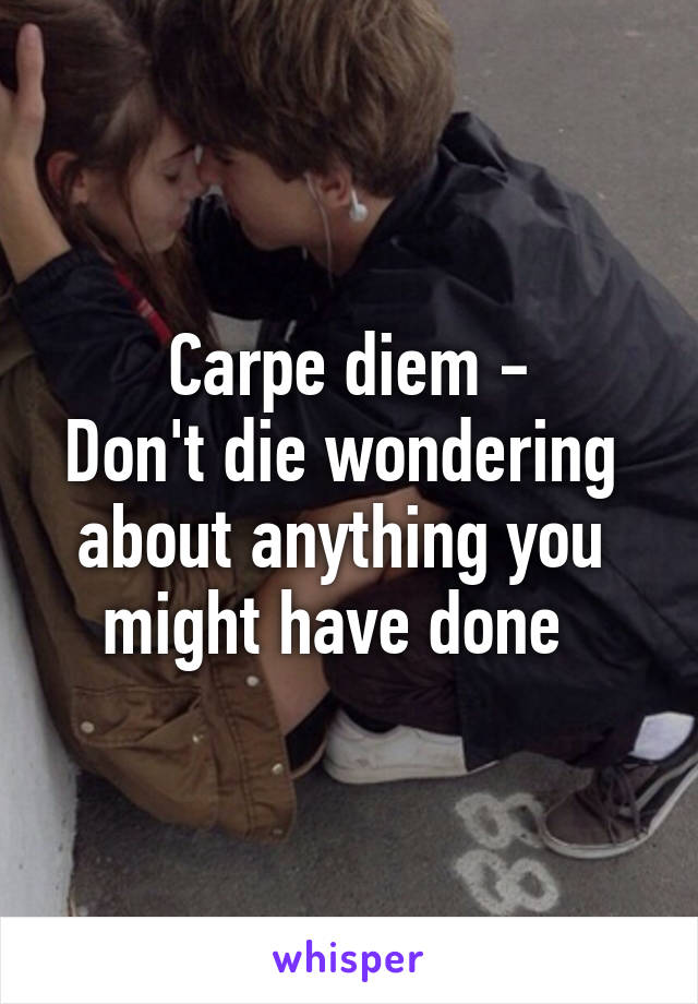 Carpe diem -
Don't die wondering 
about anything you 
might have done  