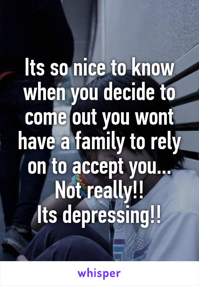 Its so nice to know when you decide to come out you wont have a family to rely on to accept you... Not really!!
Its depressing!!