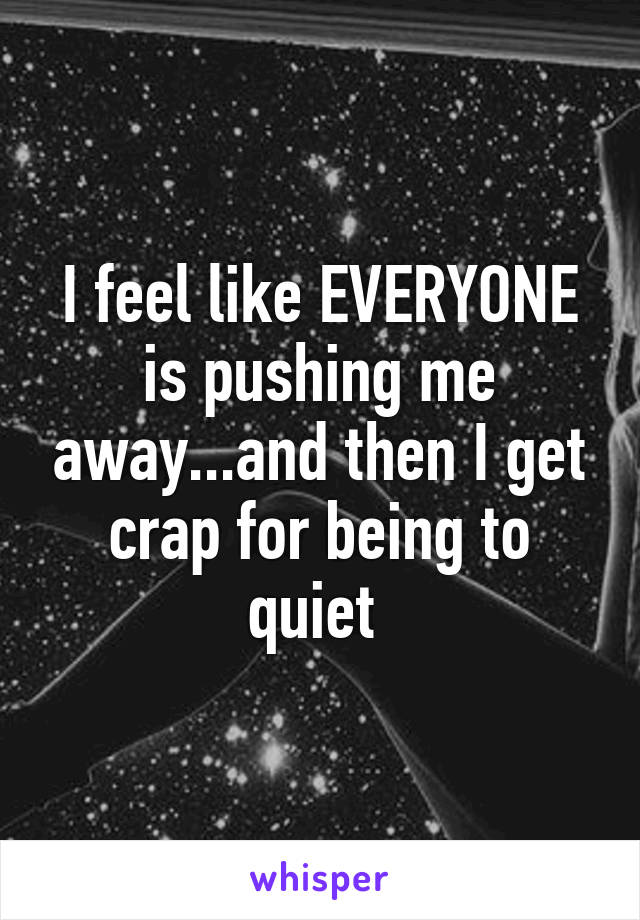 I feel like EVERYONE is pushing me away...and then I get crap for being to quiet 