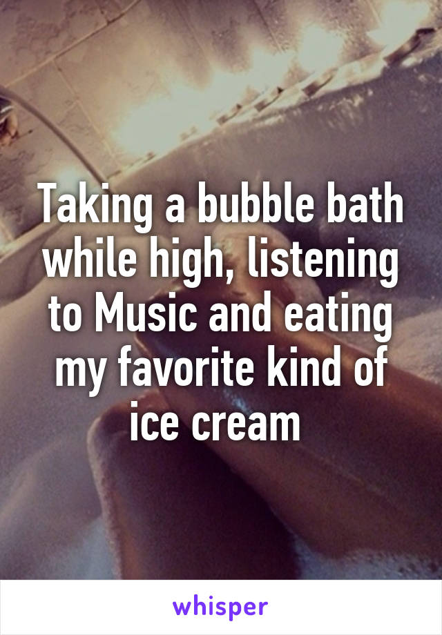 Taking a bubble bath while high, listening to Music and eating my favorite kind of ice cream 