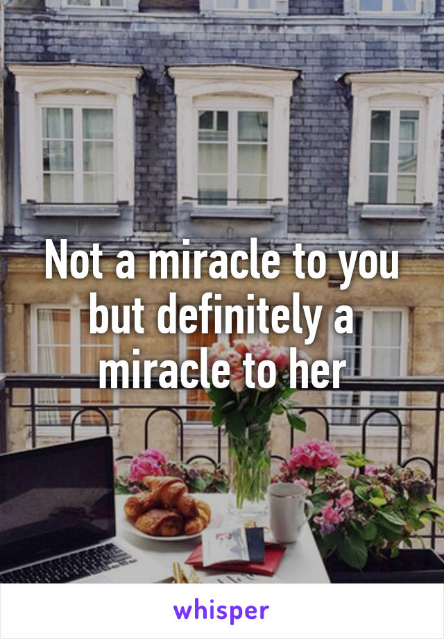 Not a miracle to you but definitely a miracle to her