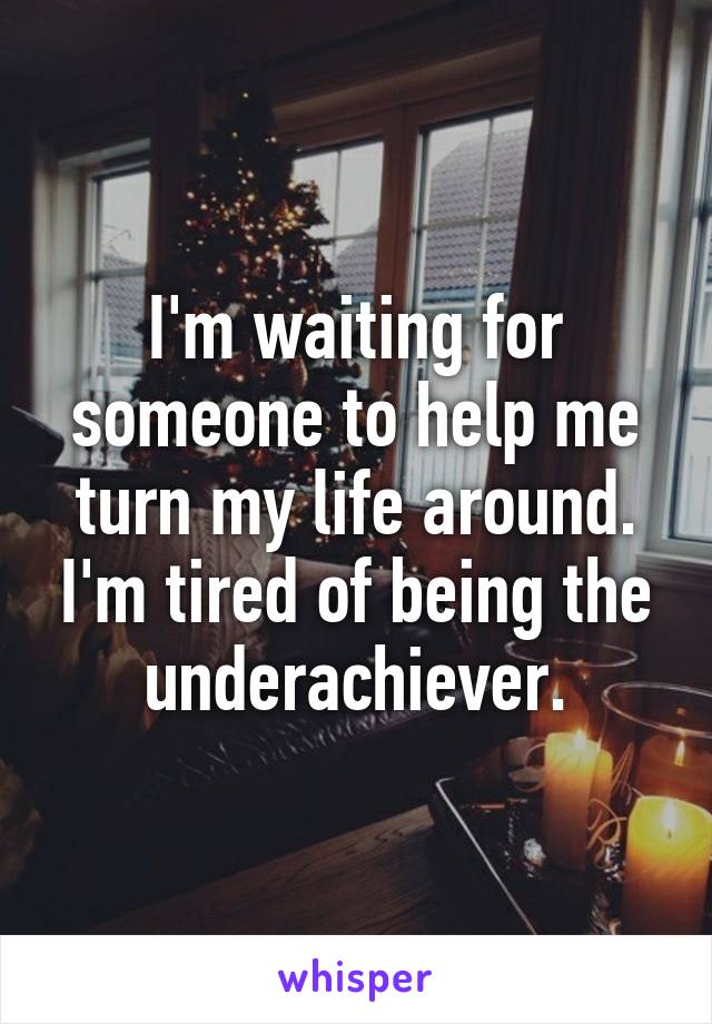 I'm waiting for someone to help me turn my life around. I'm tired of being the underachiever.