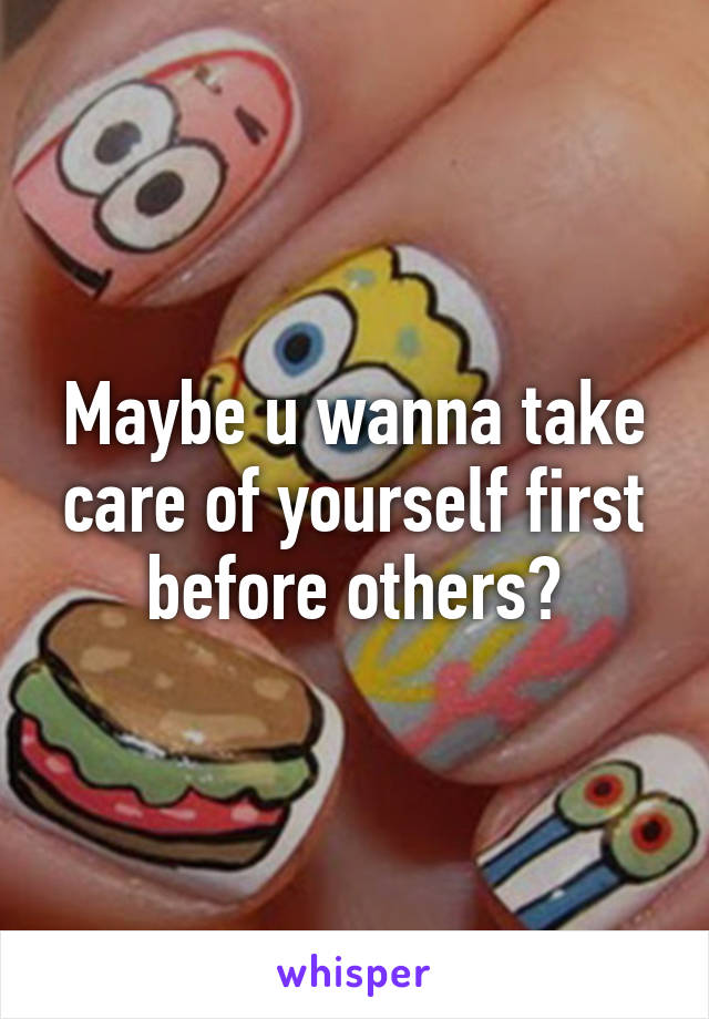 Maybe u wanna take care of yourself first before others?