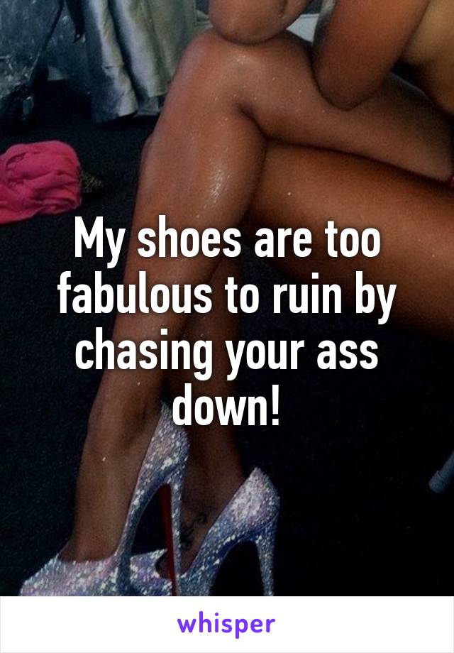 My shoes are too fabulous to ruin by chasing your ass down!