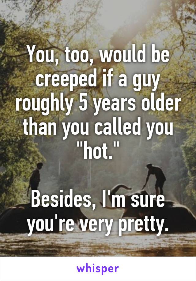 You, too, would be creeped if a guy roughly 5 years older than you called you "hot."

Besides, I'm sure you're very pretty.