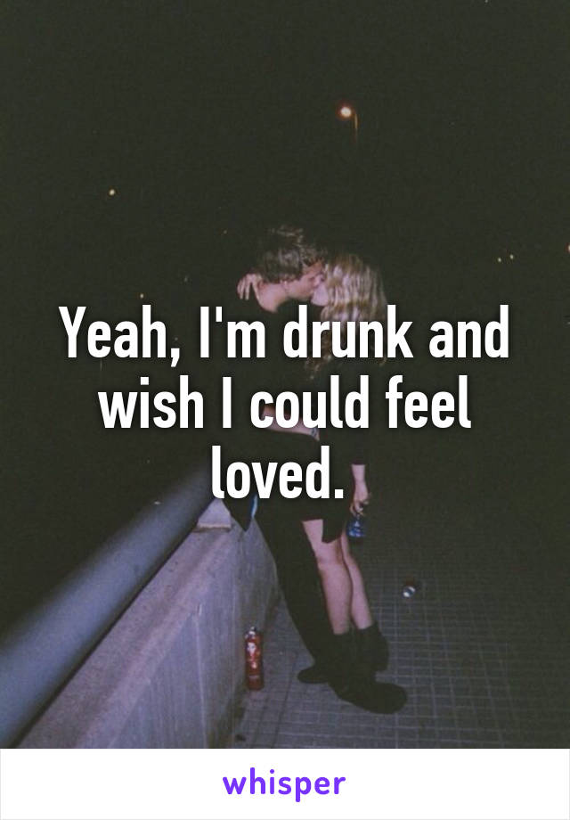 Yeah, I'm drunk and wish I could feel loved. 