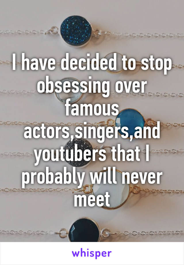 I have decided to stop obsessing over famous actors,singers,and youtubers that I probably will never meet