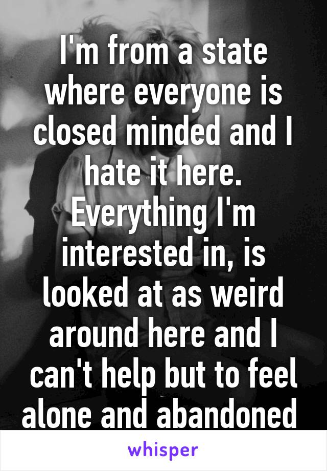 I'm from a state where everyone is closed minded and I hate it here. Everything I'm interested in, is looked at as weird around here and I can't help but to feel alone and abandoned 