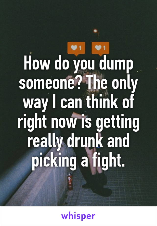 How do you dump someone? The only way I can think of right now is getting really drunk and picking a fight.