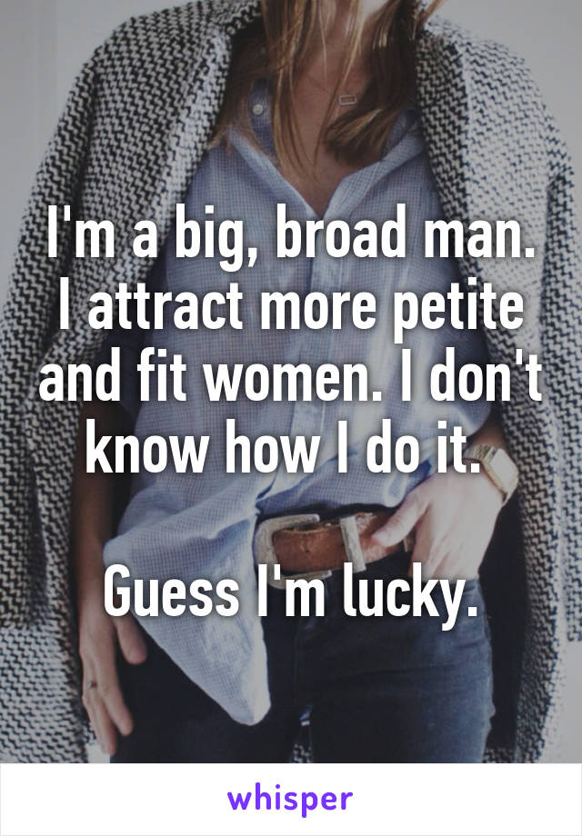 I'm a big, broad man. I attract more petite and fit women. I don't know how I do it. 

Guess I'm lucky.