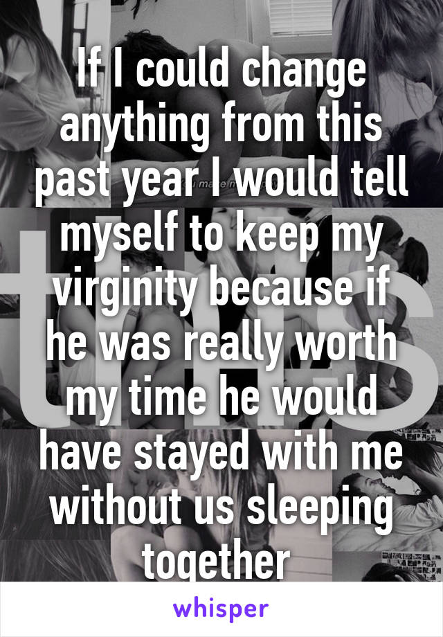 If I could change anything from this past year I would tell myself to keep my virginity because if he was really worth my time he would have stayed with me without us sleeping together 