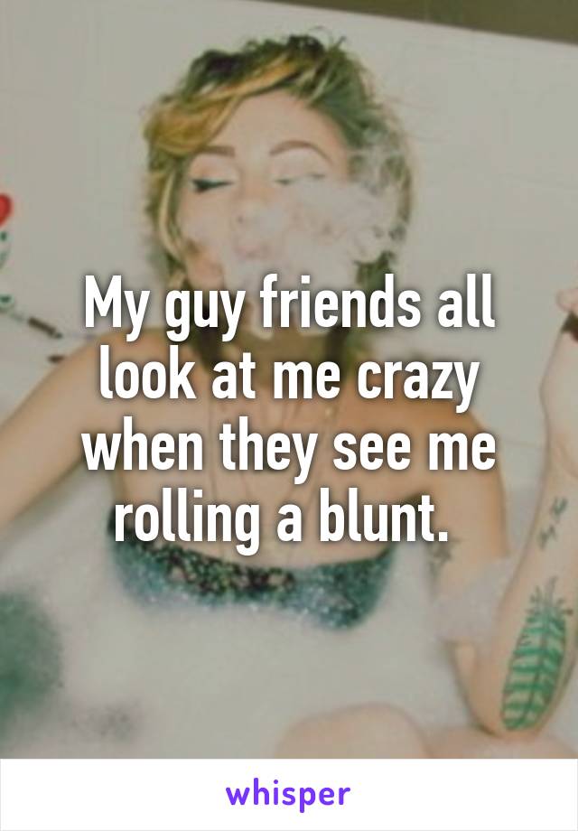 My guy friends all look at me crazy when they see me rolling a blunt. 