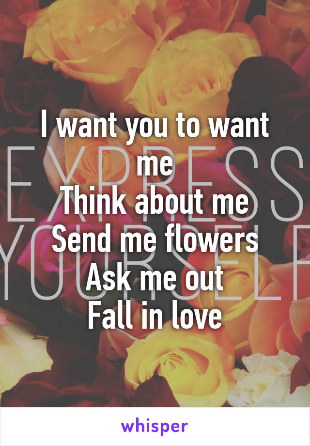 I want you to want me
Think about me
Send me flowers
Ask me out
Fall in love