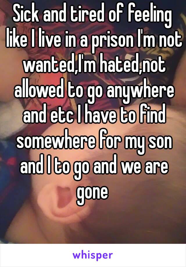 Sick and tired of feeling like I live in a prison I'm not wanted,I'm hated,not allowed to go anywhere and etc I have to find somewhere for my son and I to go and we are gone 